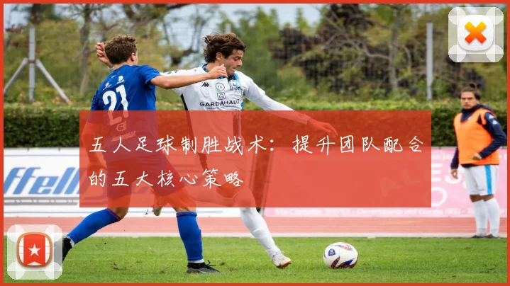 五人足球制胜战术：提升团队配合的五大核心策略