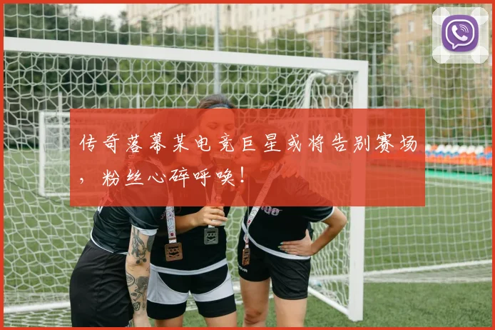 传奇落幕某电竞巨星或将告别赛场，粉丝心碎呼唤！
