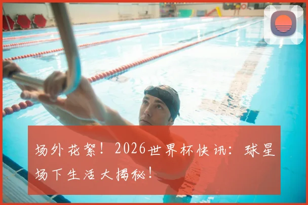 场外花絮!2026世界杯快讯:球星场下生活大揭秘!