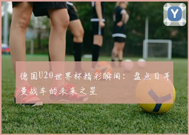 德国U20世界杯精彩瞬间:盘点日耳曼战车的未来之星
