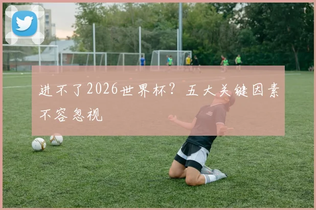 进不了2026世界杯？五大关键因素不容忽视