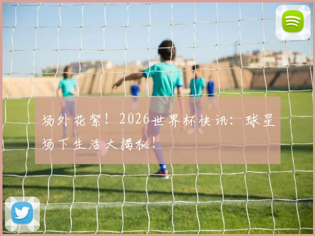 场外花絮！2026世界杯快讯：球星场下生活大揭秘！