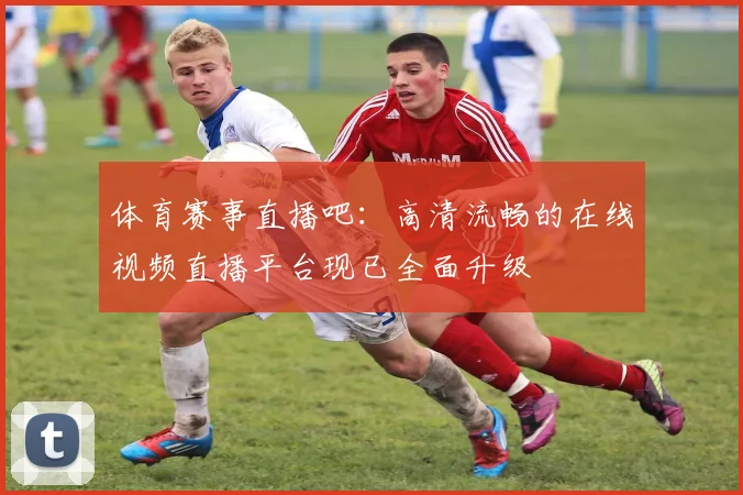 体育赛事直播吧:高清流畅的在线视频直播平台现已全面升级
