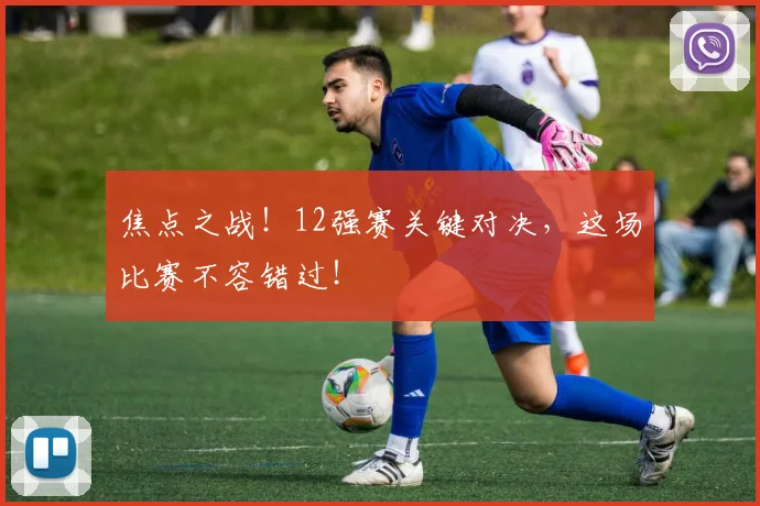 焦点之战！12强赛关键对决，这场比赛不容错过！