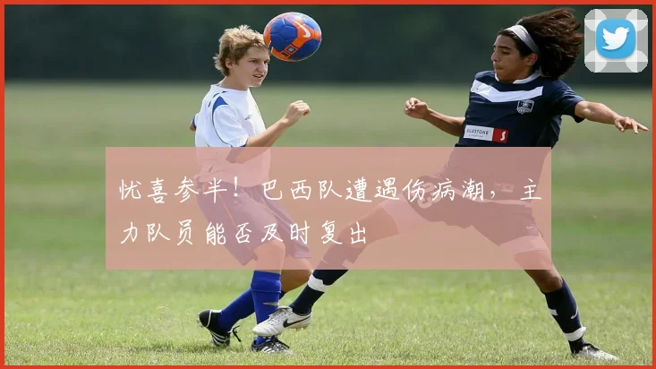 忧喜参半!巴西队遭遇伤病潮,主力队员能否及时复出