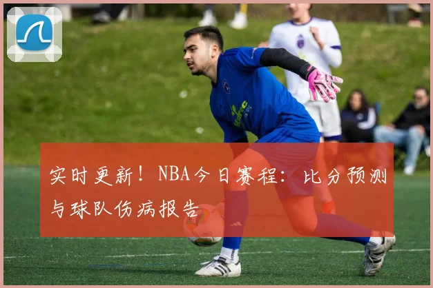 实时更新！NBA今日赛程：比分预测与球队伤病报告