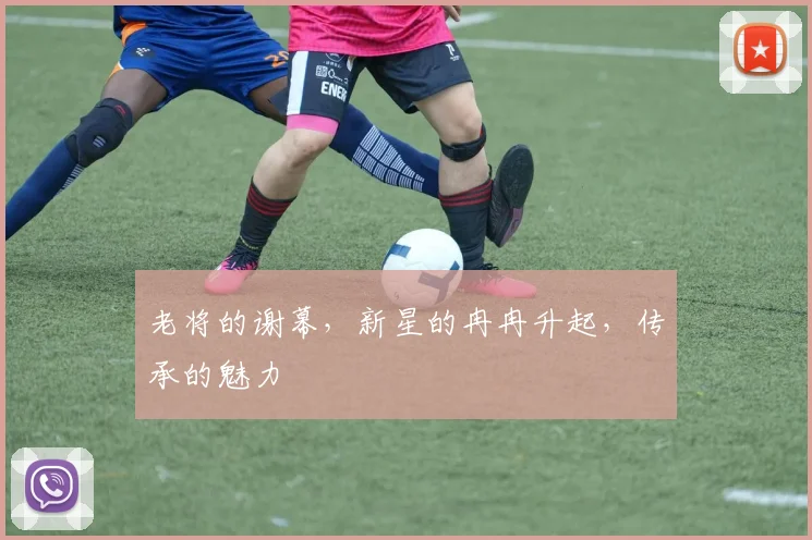 老将的谢幕,新星的冉冉升起,传承的魅力