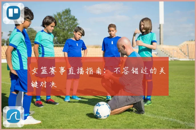 女篮赛事直播指南:不容错过的关键对决